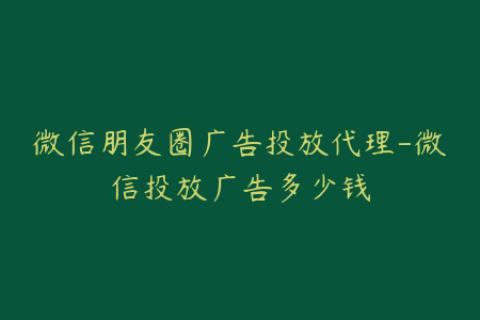 微信朋友圈广告投放代理-微信投放广告多少钱