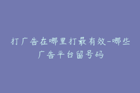 打广告在哪里打最有效-哪些广告平台留号码