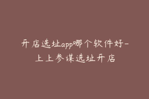开店选址app哪个软件好-上上参谋选址开店