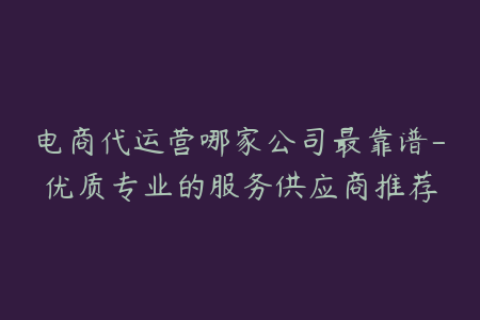 电商代运营哪家公司最靠谱-优质专业的服务供应商推荐