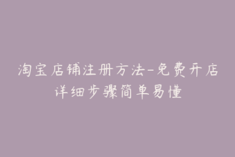 淘宝店铺注册方法-免费开店详细步骤简单易懂