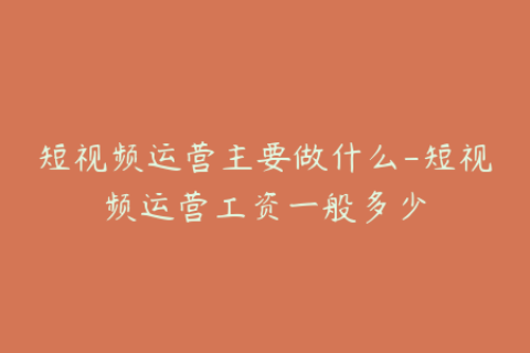 短视频运营主要做什么-短视频运营工资一般多少