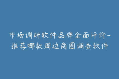 市场调研软件品牌全面评价-推荐哪款周边商圈调查软件