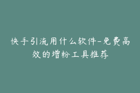 快手引流用什么软件-免费高效的增粉工具推荐