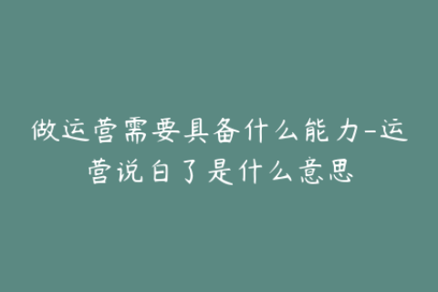 做运营需要具备什么能力-运营说白了是什么意思
