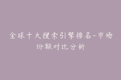 全球十大搜索引擎排名-市场份额对比分析