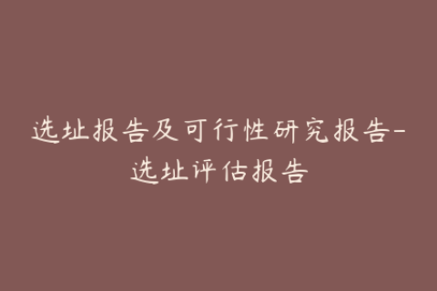 选址报告及可行性研究报告-选址评估报告