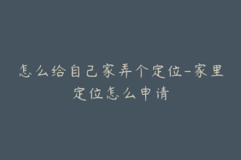 怎么给自己家弄个定位-家里定位怎么申请
