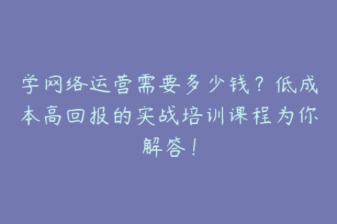 学网络运营需要多少钱？低成本高回报的实战培训课程为你解答！