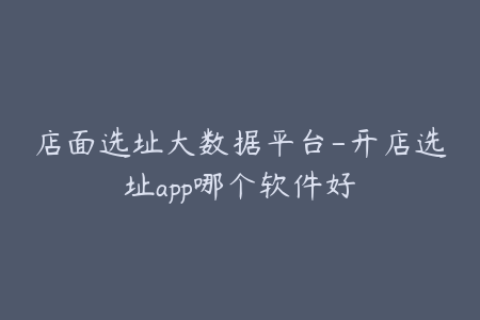 店面选址大数据平台-开店选址app哪个软件好