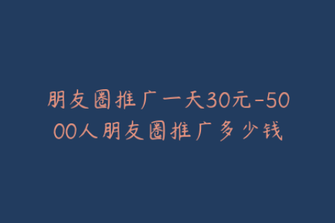 朋友圈推广一天30元-5000人朋友圈推广多少钱