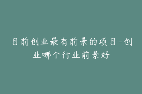 目前创业最有前景的项目-创业哪个行业前景好