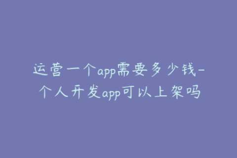 运营一个app需要多少钱-个人开发app可以上架吗
