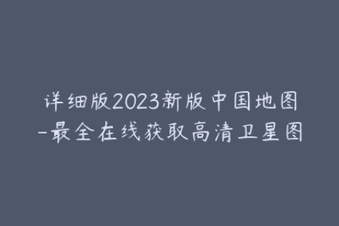 详细版2023新版中国地图-最全在线获取高清卫星图