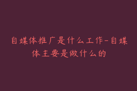 自媒体推广是什么工作-自媒体主要是做什么的