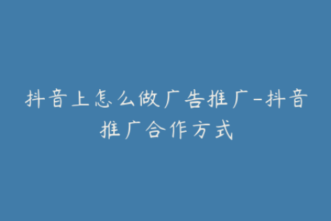 抖音上怎么做广告推广-抖音推广合作方式