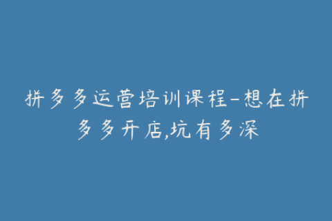 拼多多运营培训课程-想在拼多多开店,坑有多深