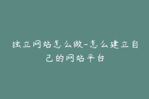 独立网站怎么做-怎么建立自己的网站平台