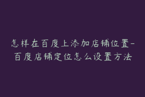 怎样在百度上添加店铺位置-百度店铺定位怎么设置方法