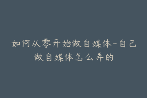 如何从零开始做自媒体-自己做自媒体怎么弄的