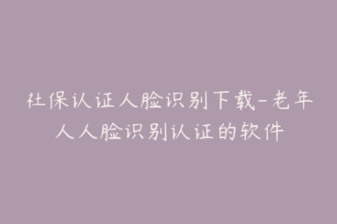 社保认证人脸识别下载-老年人人脸识别认证的软件