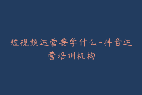 短视频运营要学什么-抖音运营培训机构