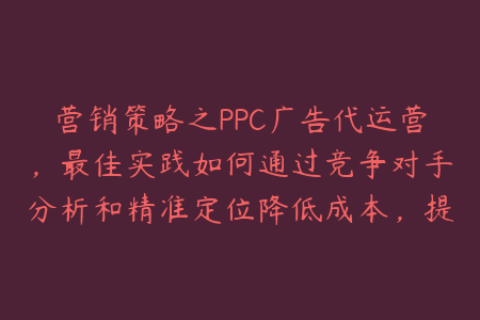 营销策略之PPC广告代运营，最佳实践如何通过竞争对手分析和精准定位降低成本，提高ROI