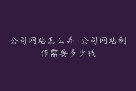 公司网站怎么弄-公司网站制作需要多少钱