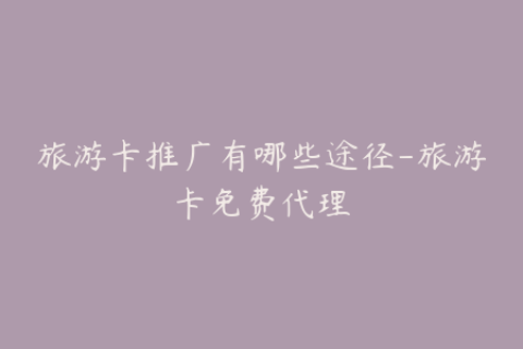 旅游卡推广有哪些途径-旅游卡免费代理