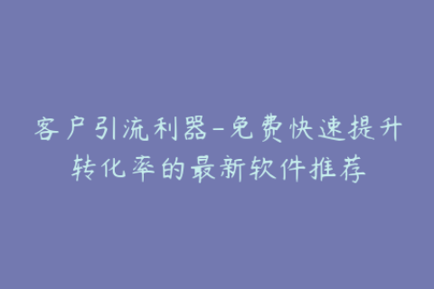客户引流利器-免费快速提升转化率的最新软件推荐