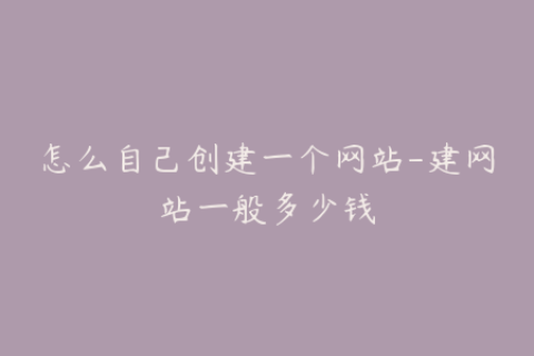 怎么自己创建一个网站-建网站一般多少钱