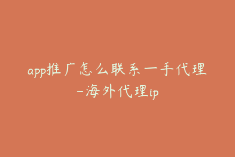 app推广怎么联系一手代理-海外代理ip