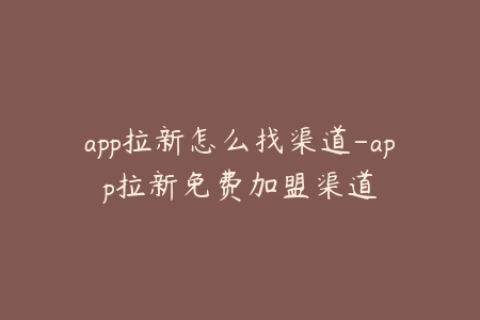 app拉新怎么找渠道-app拉新免费加盟渠道