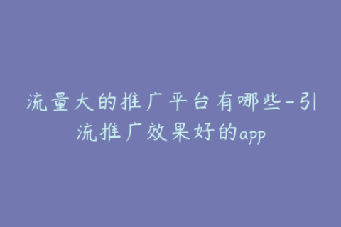 流量大的推广平台有哪些-引流推广效果好的app