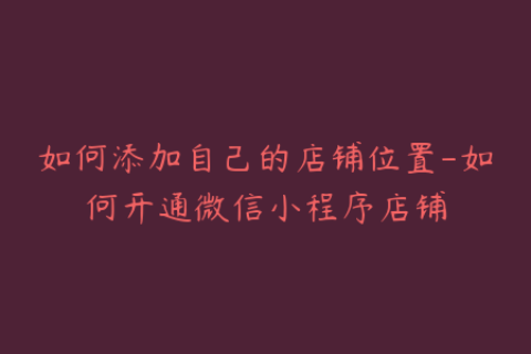 如何添加自己的店铺位置-如何开通微信小程序店铺