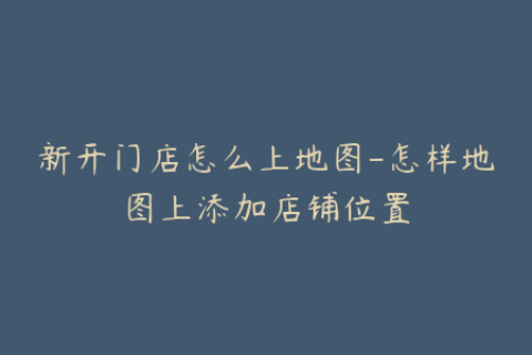 新开门店怎么上地图-怎样地图上添加店铺位置
