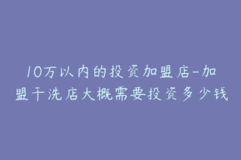 10万以内的投资加盟店-加盟干洗店大概需要投资多少钱