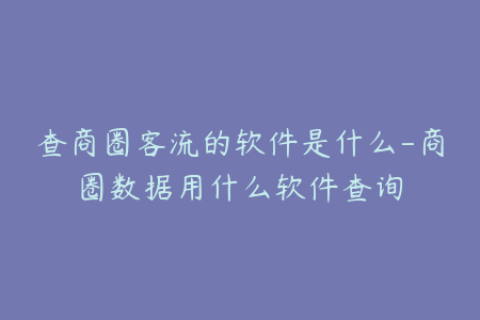 查商圈客流的软件是什么-商圈数据用什么软件查询
