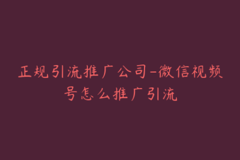 正规引流推广公司-微信视频号怎么推广引流