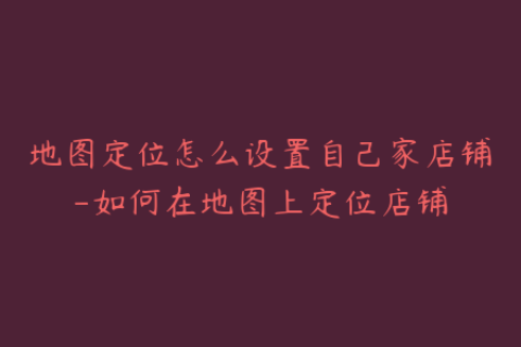 地图定位怎么设置自己家店铺-如何在地图上定位店铺