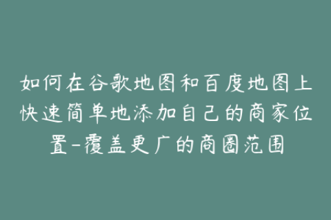 如何在谷歌地图和百度地图上快速简单地添加自己的商家位置-覆盖更广的商圈范围