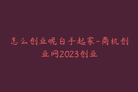 怎么创业呢白手起家-商机创业网2023创业