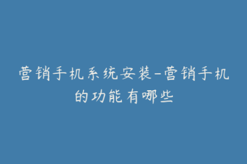 营销手机系统安装-营销手机的功能有哪些
