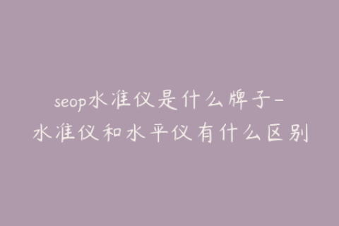 seop水准仪是什么牌子-水准仪和水平仪有什么区别