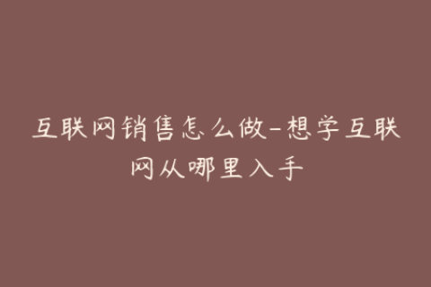 互联网销售怎么做-想学互联网从哪里入手