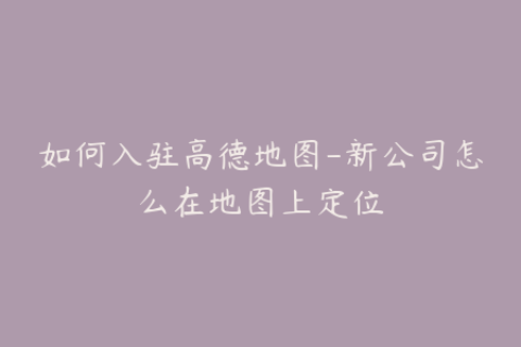 如何入驻高德地图-新公司怎么在地图上定位