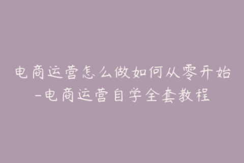 电商运营怎么做如何从零开始-电商运营自学全套教程