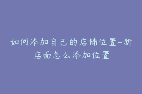 如何添加自己的店铺位置-新店面怎么添加位置