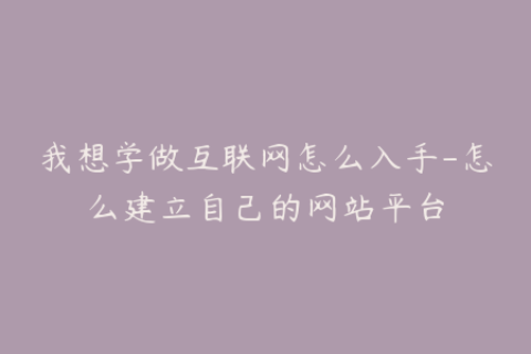 我想学做互联网怎么入手-怎么建立自己的网站平台