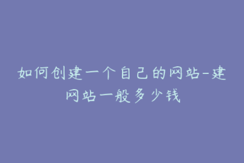 如何创建一个自己的网站-建网站一般多少钱
